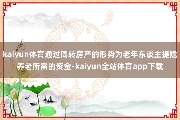 kaiyun体育通过周转房产的形势为老年东谈主提赡养老所需的资金-kaiyun全站体育app下载