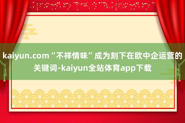 kaiyun.com“不祥情味”成为刻下在欧中企运营的关键词-kaiyun全站体育app下载