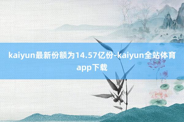 kaiyun最新份额为14.57亿份-kaiyun全站体育app下载