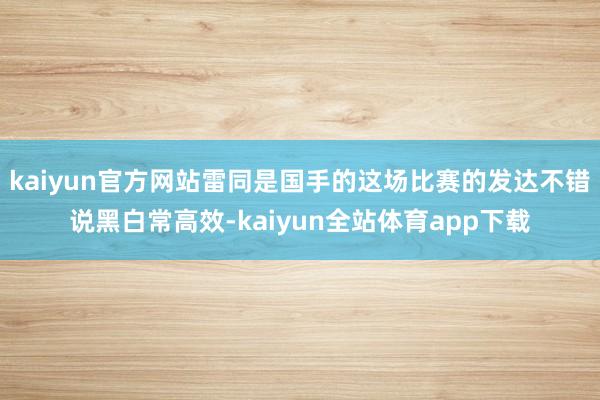 kaiyun官方网站雷同是国手的这场比赛的发达不错说黑白常高效-kaiyun全站体育app下载