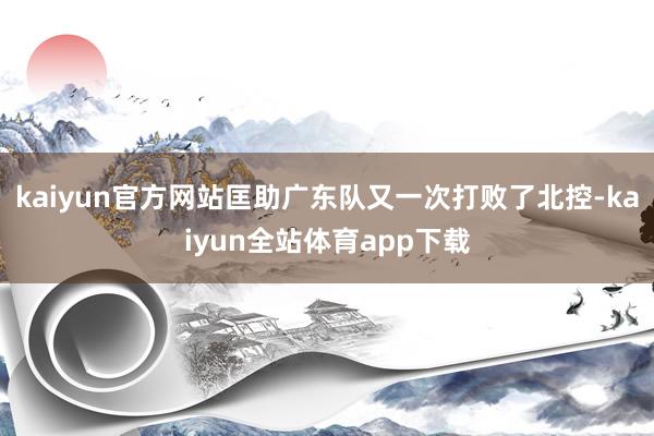 kaiyun官方网站匡助广东队又一次打败了北控-kaiyun全站体育app下载