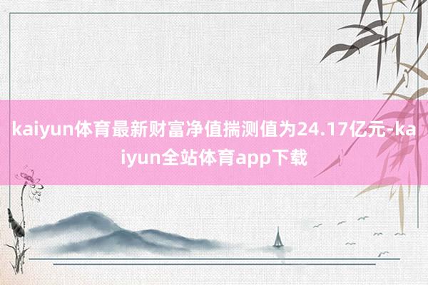 kaiyun体育最新财富净值揣测值为24.17亿元-kaiyun全站体育app下载