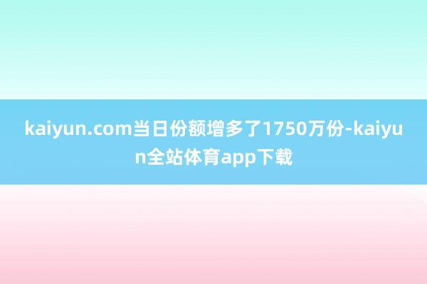 kaiyun.com当日份额增多了1750万份-kaiyun全站体育app下载