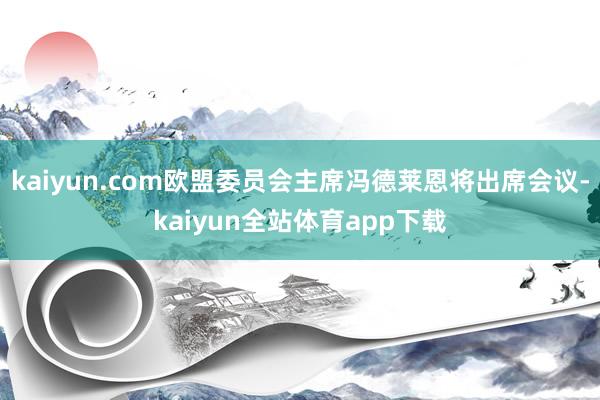 kaiyun.com欧盟委员会主席冯德莱恩将出席会议-kaiyun全站体育app下载