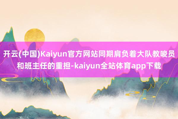 开云(中国)Kaiyun官方网站同期肩负着大队教唆员和班主任的重担-kaiyun全站体育app下载