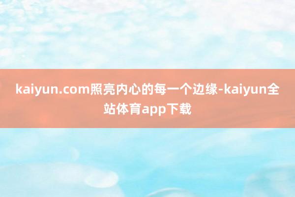 kaiyun.com照亮内心的每一个边缘-kaiyun全站体育app下载