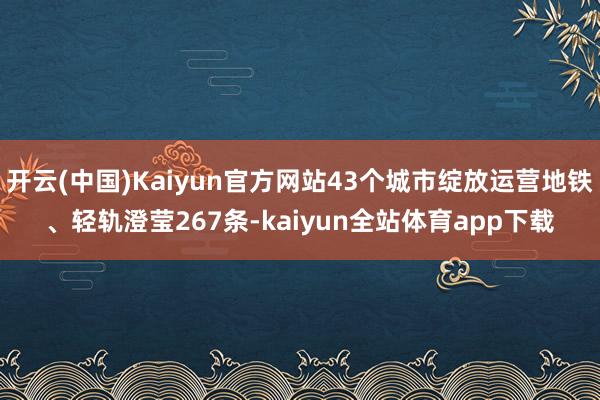 开云(中国)Kaiyun官方网站43个城市绽放运营地铁、轻轨澄莹267条-kaiyun全站体育app下载