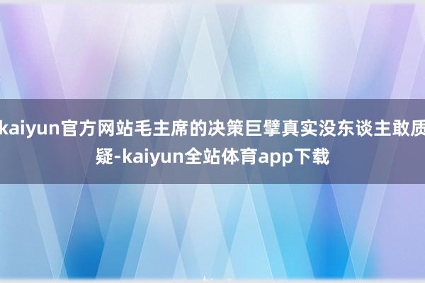 kaiyun官方网站毛主席的决策巨擘真实没东谈主敢质疑-kaiyun全站体育app下载