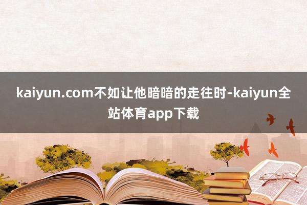 kaiyun.com不如让他暗暗的走往时-kaiyun全站体育app下载