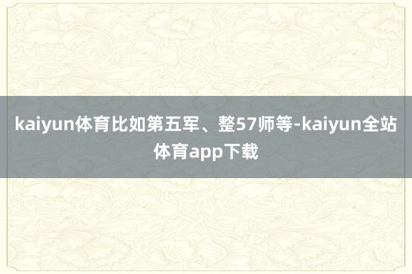 kaiyun体育比如第五军、整57师等-kaiyun全站体育app下载