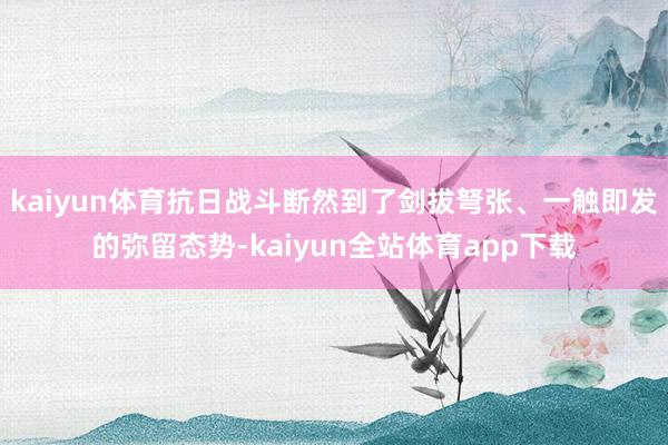 kaiyun体育抗日战斗断然到了剑拔弩张、一触即发的弥留态势-kaiyun全站体育app下载