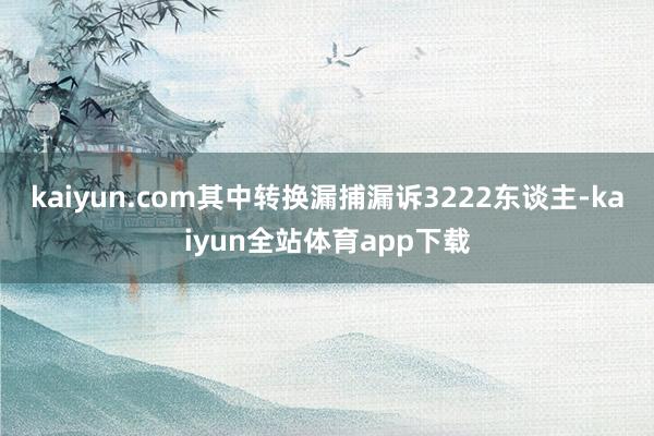 kaiyun.com其中转换漏捕漏诉3222东谈主-kaiyun全站体育app下载