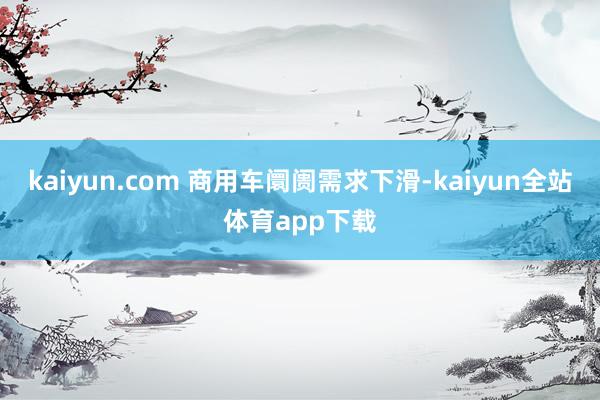 kaiyun.com 商用车阛阓需求下滑-kaiyun全站体育app下载