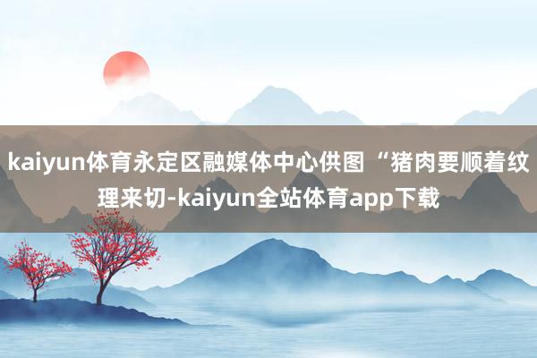 kaiyun体育永定区融媒体中心供图 “猪肉要顺着纹理来切-kaiyun全站体育app下载