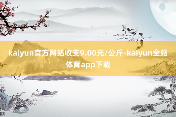 kaiyun官方网站收支9.00元/公斤-kaiyun全站体育app下载