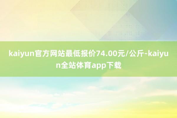 kaiyun官方网站最低报价74.00元/公斤-kaiyun全站体育app下载