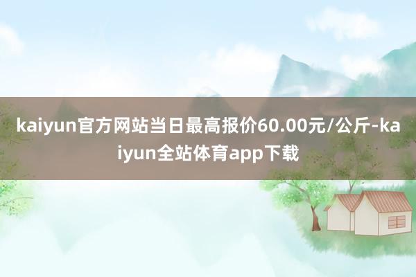 kaiyun官方网站当日最高报价60.00元/公斤-kaiyun全站体育app下载