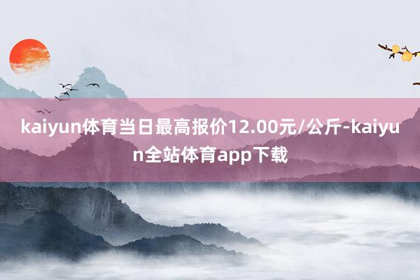 kaiyun体育当日最高报价12.00元/公斤-kaiyun全站体育app下载