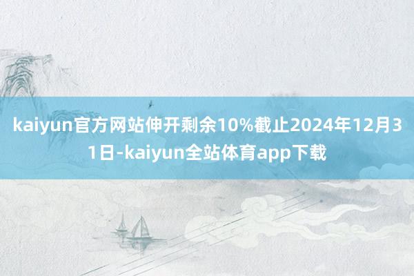 kaiyun官方网站伸开剩余10%截止2024年12月31日-kaiyun全站体育app下载