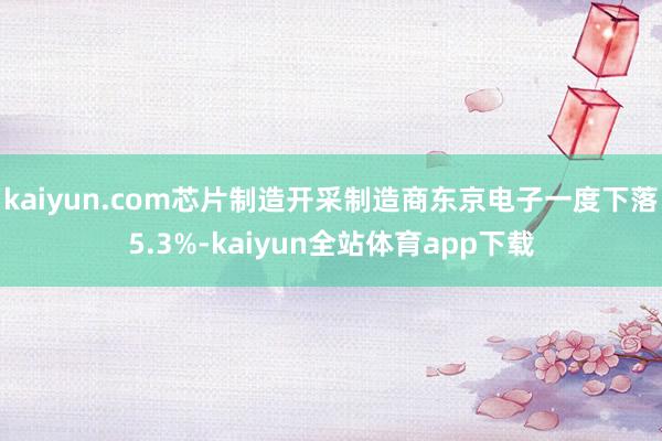 kaiyun.com芯片制造开采制造商东京电子一度下落5.3%-kaiyun全站体育app下载