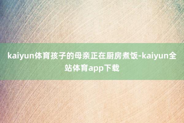 kaiyun体育孩子的母亲正在厨房煮饭-kaiyun全站体育app下载