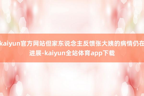 kaiyun官方网站但家东说念主反馈张大姨的病情仍在进展-kaiyun全站体育app下载