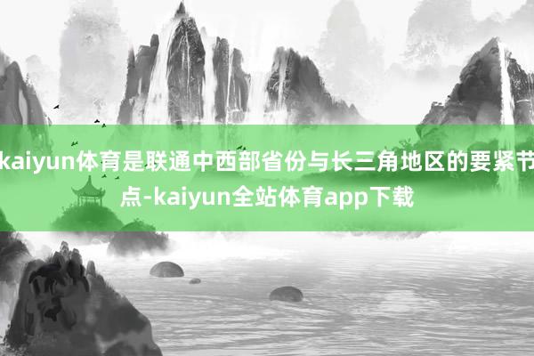 kaiyun体育是联通中西部省份与长三角地区的要紧节点-kaiyun全站体育app下载