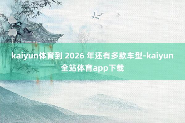 kaiyun体育到 2026 年还有多款车型-kaiyun全站体育app下载