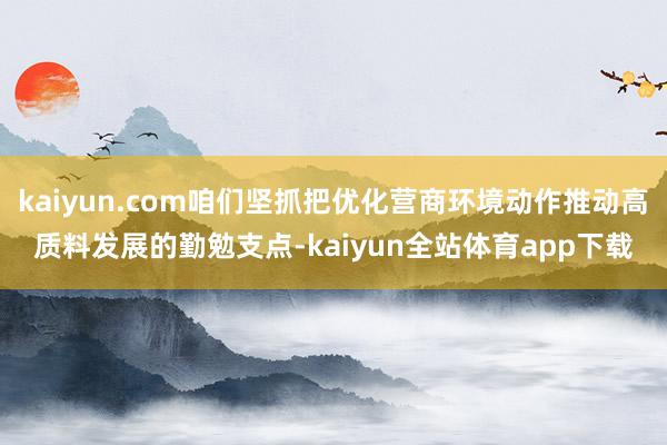 kaiyun.com咱们坚抓把优化营商环境动作推动高质料发展的勤勉支点-kaiyun全站体育app下载