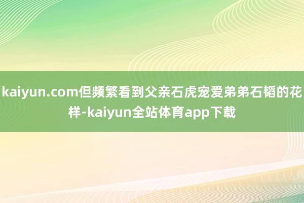 kaiyun.com但频繁看到父亲石虎宠爱弟弟石韬的花样-kaiyun全站体育app下载