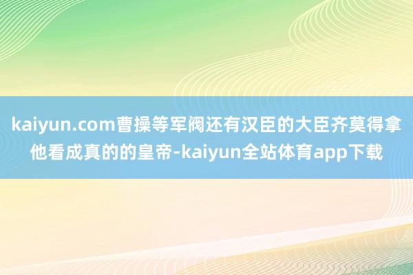 kaiyun.com曹操等军阀还有汉臣的大臣齐莫得拿他看成真的的皇帝-kaiyun全站体育app下载