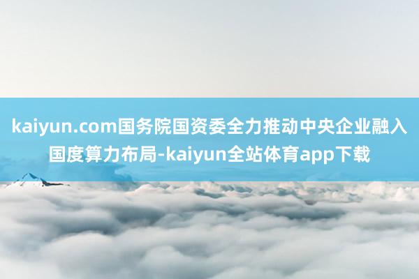 kaiyun.com国务院国资委全力推动中央企业融入国度算力布局-kaiyun全站体育app下载