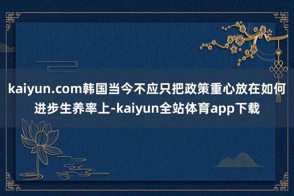 kaiyun.com韩国当今不应只把政策重心放在如何进步生养率上-kaiyun全站体育app下载