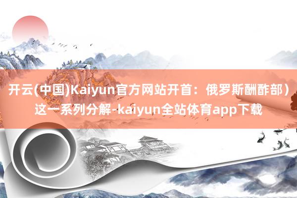 开云(中国)Kaiyun官方网站开首：俄罗斯酬酢部）这一系列分解-kaiyun全站体育app下载