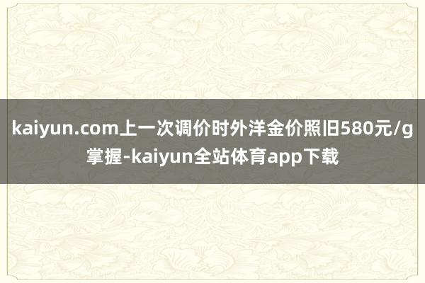 kaiyun.com上一次调价时外洋金价照旧580元/g掌握-kaiyun全站体育app下载