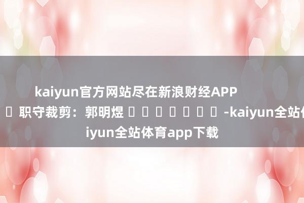 kaiyun官方网站尽在新浪财经APP            						职守裁剪：郭明煜 							-kaiyun全站体育app下载