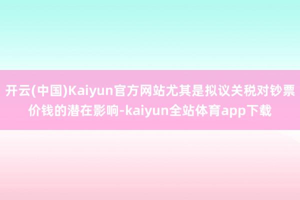 开云(中国)Kaiyun官方网站尤其是拟议关税对钞票价钱的潜在影响-kaiyun全站体育app下载