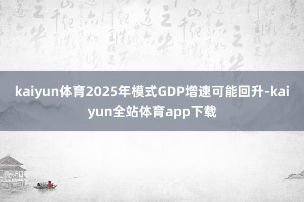 kaiyun体育2025年模式GDP增速可能回升-kaiyun全站体育app下载