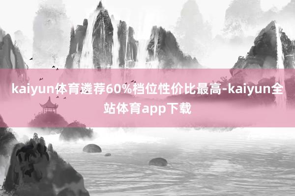 kaiyun体育遴荐60%档位性价比最高-kaiyun全站体育app下载