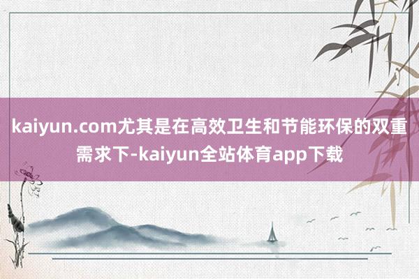 kaiyun.com尤其是在高效卫生和节能环保的双重需求下-kaiyun全站体育app下载