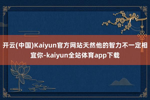 开云(中国)Kaiyun官方网站天然他的智力不一定相宜你-kaiyun全站体育app下载