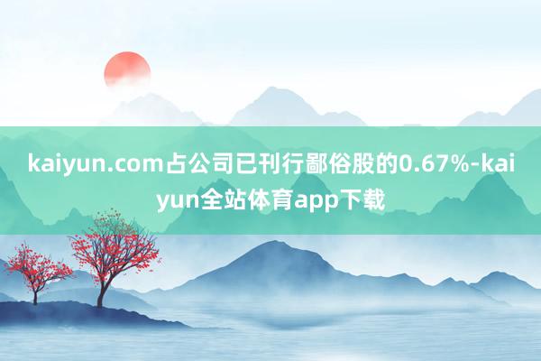 kaiyun.com占公司已刊行鄙俗股的0.67%-kaiyun全站体育app下载
