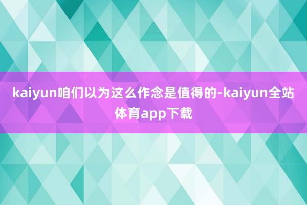 kaiyun咱们以为这么作念是值得的-kaiyun全站体育app下载